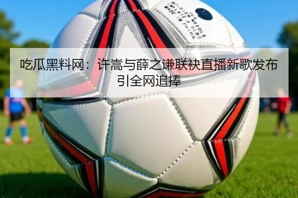 吃瓜黑料网：许嵩与薛之谦联袂直播新歌发布引全网追捧