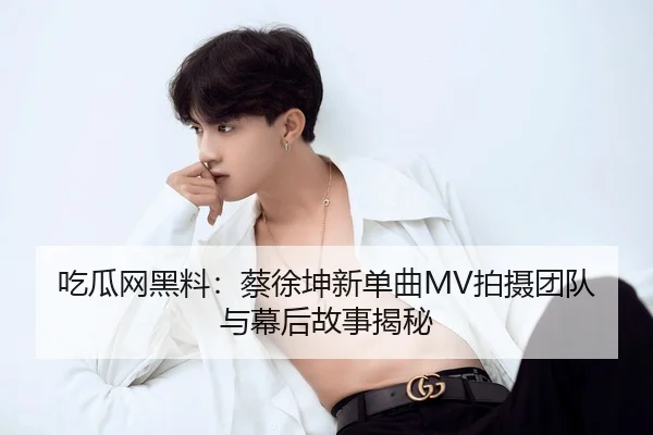 吃瓜网黑料：蔡徐坤新单曲MV拍摄团队与幕后故事揭秘