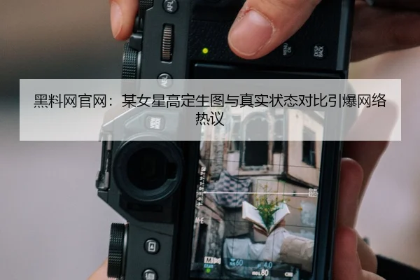 黑料网官网：某女星高定生图与真实状态对比引爆网络热议